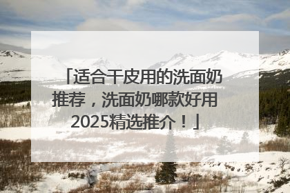 适合干皮用的洗面奶推荐，洗面奶哪款好用2025精选推介！