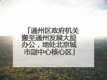 通州区政府机关搬至通州发展大厦办公，地处北京城市副中心核心区