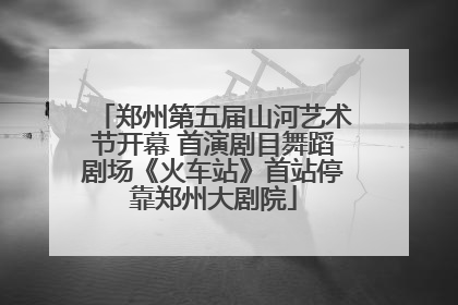 郑州第五届山河艺术节开幕 首演剧目舞蹈剧场《火车站》首站停靠郑州大剧院