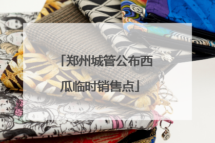郑州城管公布西瓜临时销售点