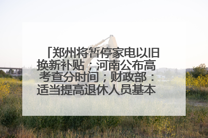 郑州将暂停家电以旧换新补贴；河南公布高考查分时间；财政部：适当提高退休人员基本养老金丨大象早报