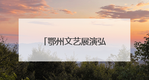 鄂州文艺展演弘扬“三大精神”，汇聚奋进力量