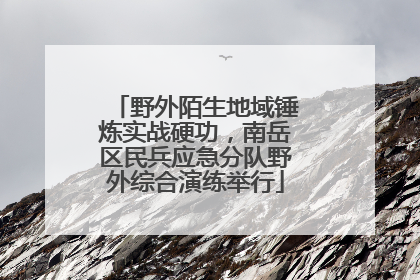 野外陌生地域锤炼实战硬功，南岳区民兵应急分队野外综合演练举行