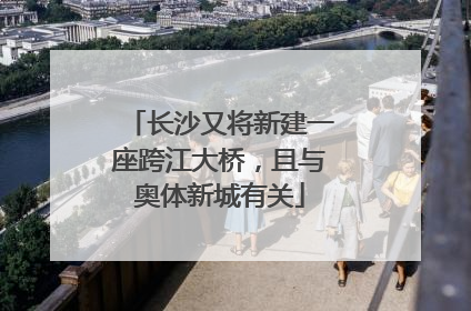 长沙又将新建一座跨江大桥，且与奥体新城有关
