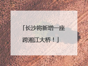 长沙将新增一座跨湘江大桥！