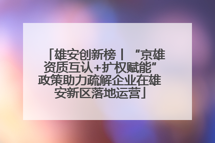 雄安创新榜丨“京雄资质互认+扩权赋能”政策助力疏解企业在雄安新区落地运营