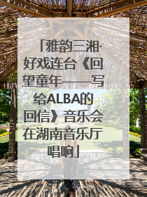 雅韵三湘·好戏连台《回望童年——写给ALBA的回信》音乐会在湖南音乐厅唱响