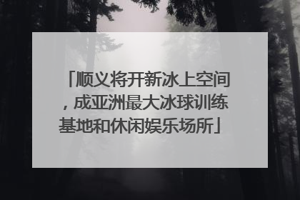 顺义将开新冰上空间，成亚洲最大冰球训练基地和休闲娱乐场所
