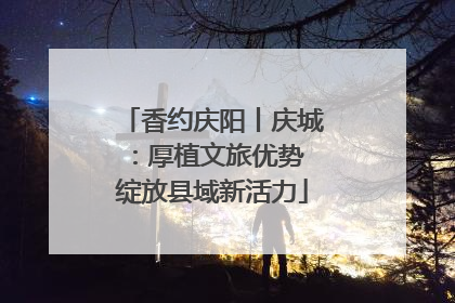香约庆阳丨庆城：厚植文旅优势 绽放县域新活力