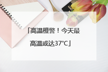 高温橙警！今天最高温或达37℃