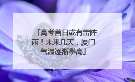 高考首日或有雷阵雨！未来几天，厦门气温逐渐攀高