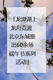 龙潭湖上龙舟竞渡 北京东城推出60余场端午节系列活动