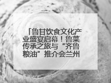 鲁甘饮食文化产业盛宴启幕！鲁菜传承之旅与“齐鲁粮油”推介会兰州共襄盛举