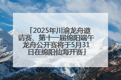 2025年川渝龙舟邀请赛、第十一届绵阳端午龙舟公开赛将于5月31日在绵阳仙海开赛