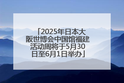 2025年日本大阪世博会中国馆福建活动周将于5月30日至6月1日举办