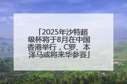 2025年沙特超级杯将于8月在中国香港举行，C罗、本泽马或将来华参赛