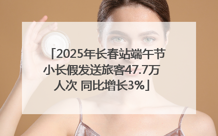 2025年长春站端午节小长假发送旅客47.7万人次 同比增长3%