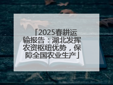 2025春耕运输报告：湖北发挥农资枢纽优势，保障全国农业生产