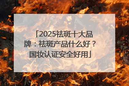 2025祛斑十大品牌：祛斑产品什么好？国妆认证安全好用