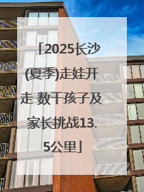 2025长沙(夏季)走娃开走 数千孩子及家长挑战13.5公里
