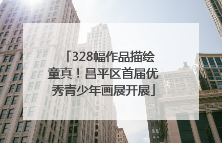 328幅作品描绘童真！昌平区首届优秀青少年画展开展