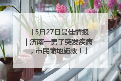 5月27日最佳情报｜济南一男子突发疾病，市民跪地施救！
